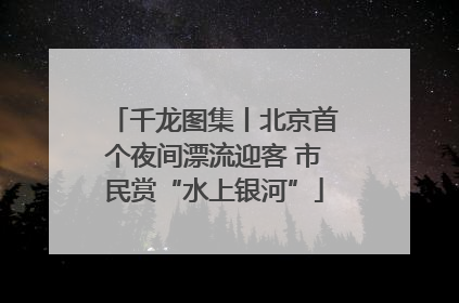 千龙图集丨北京首个夜间漂流迎客 市民赏“水上银河”