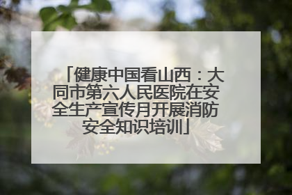 健康中国看山西：大同市第六人民医院在安全生产宣传月开展消防安全知识培训