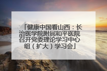 健康中国看山西：长治医学院附属和平医院召开党委理论学习中心组（扩大）学习会