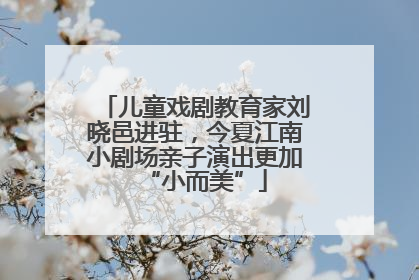 儿童戏剧教育家刘晓邑进驻，今夏江南小剧场亲子演出更加“小而美”