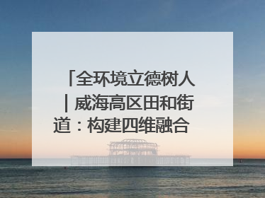 全环境立德树人｜威海高区田和街道：构建四维融合体系 绘就全环境立德树人新画卷