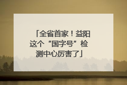 全省首家！益阳这个“国字号”检测中心厉害了