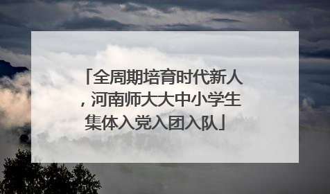 全周期培育时代新人，河南师大大中小学生集体入党入团入队
