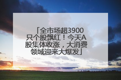 全市场超3900只个股飘红！今天A股集体收涨，大消费领域迎来大爆发