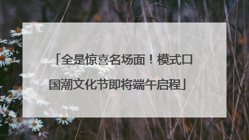 全是惊喜名场面！模式口国潮文化节即将端午启程