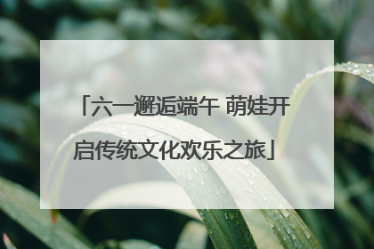 六一邂逅端午 萌娃开启传统文化欢乐之旅