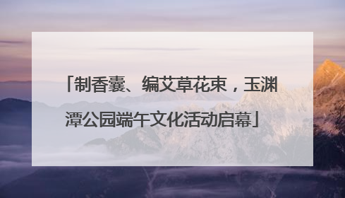 制香囊、编艾草花束，玉渊潭公园端午文化活动启幕