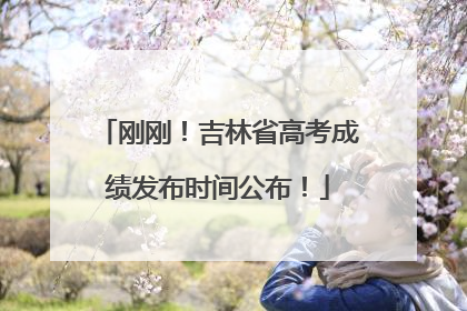 刚刚！吉林省高考成绩发布时间公布！