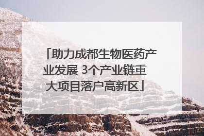 助力成都生物医药产业发展 3个产业链重大项目落户高新区
