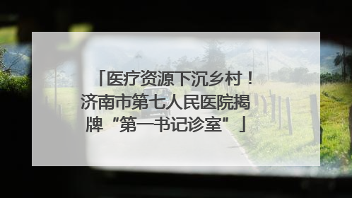 医疗资源下沉乡村！济南市第七人民医院揭牌“第一书记诊室”