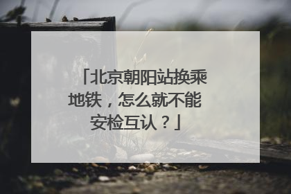 北京朝阳站换乘地铁，怎么就不能安检互认？