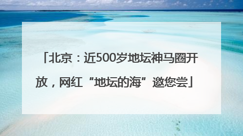 北京：近500岁地坛神马圈开放，网红“地坛的海”邀您尝