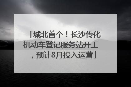 城北首个！长沙传化机动车登记服务站开工，预计8月投入运营