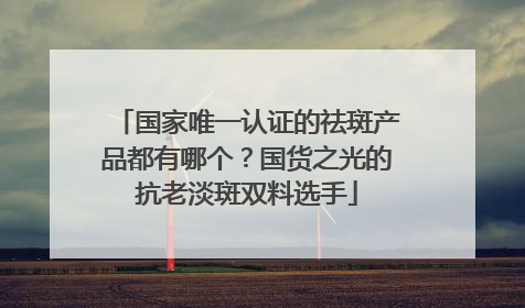 国家唯一认证的祛斑产品都有哪个？国货之光的抗老淡斑双料选手