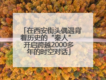 在西安街头偶遇背着历史的“秦人” 开启跨越2000多年的时空对话