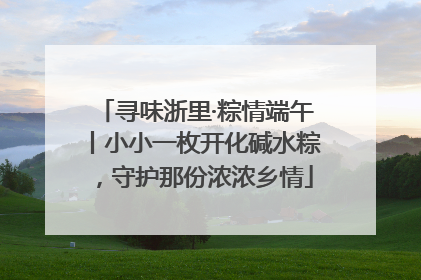 寻味浙里·粽情端午丨小小一枚开化碱水粽，守护那份浓浓乡情