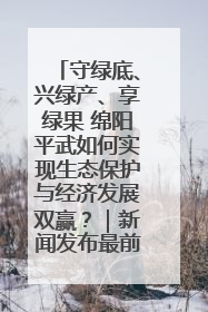守绿底、兴绿产、享绿果 绵阳平武如何实现生态保护与经济发展双赢？｜新闻发布最前线·深一度