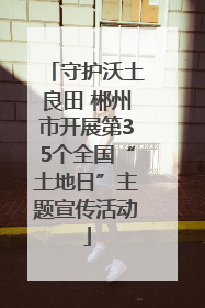 守护沃土良田 郴州市开展第35个全国“土地日”主题宣传活动