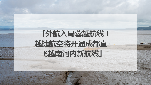 外航入局蓉越航线！越捷航空将开通成都直飞越南河内新航线