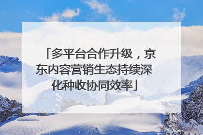 多平台合作升级，京东内容营销生态持续深化种收协同效率