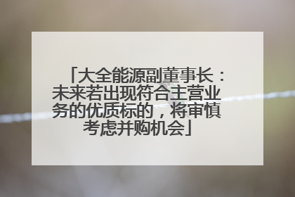 大全能源副董事长：未来若出现符合主营业务的优质标的，将审慎考虑并购机会