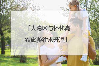 大湾区与怀化高铁旅游往来升温