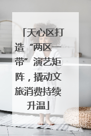 天心区打造“两区一带”演艺矩阵，撬动文旅消费持续升温