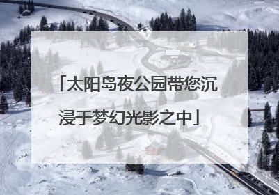 太阳岛夜公园带您沉浸于梦幻光影之中