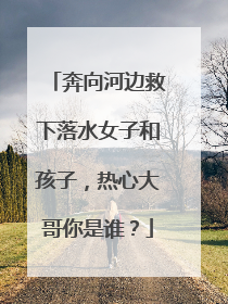 奔向河边救下落水女子和孩子，热心大哥你是谁？