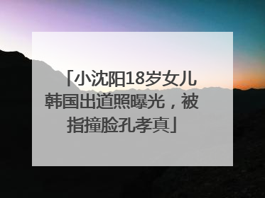 小沈阳18岁女儿韩国出道照曝光，被指撞脸孔孝真