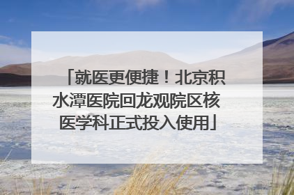 就医更便捷！北京积水潭医院回龙观院区核医学科正式投入使用