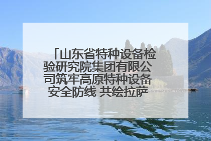 山东省特种设备检验研究院集团有限公司筑牢高原特种设备安全防线 共绘拉萨美好生活画卷
