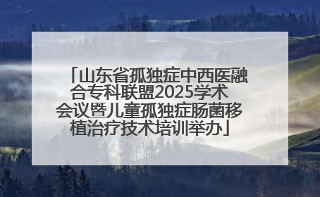 山东省孤独症中西医融合专科联盟2025学术会议暨儿童孤独症肠菌移植治疗技术培训举办