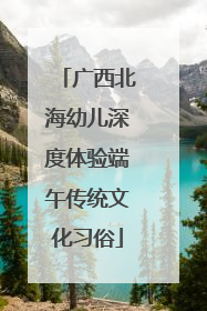 广西北海幼儿深度体验端午传统文化习俗