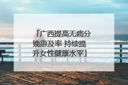 广西提高无痛分娩惠及率 持续提升女性健康水平