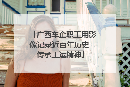 广西车企职工用影像记录近百年历史 传承工运精神