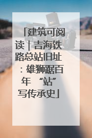 建筑可阅读｜吉海铁路总站旧址：雄狮踞百年 “站”写传承史