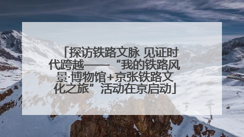 探访铁路文脉 见证时代跨越——“我的铁路风景·博物馆+京张铁路文化之旅”活动在京启动