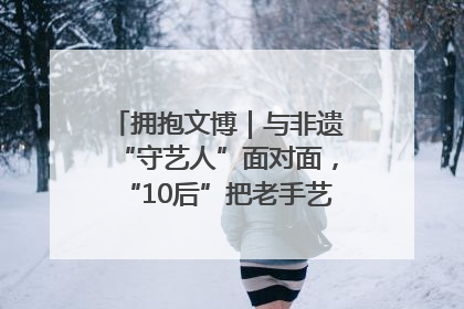 拥抱文博｜与非遗“守艺人”面对面，“10后”把老手艺玩出“潮”花样