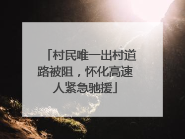 村民唯一出村道路被阻，怀化高速人紧急驰援