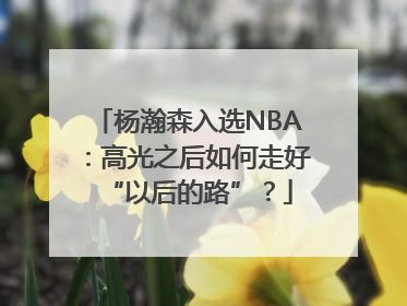杨瀚森入选NBA：高光之后如何走好“以后的路”？