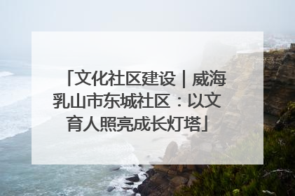 文化社区建设｜威海乳山市东城社区：以文育人照亮成长灯塔