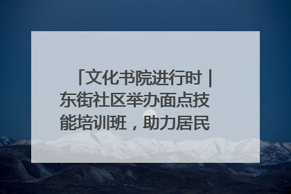 文化书院进行时｜东街社区举办面点技能培训班，助力居民就业创业！