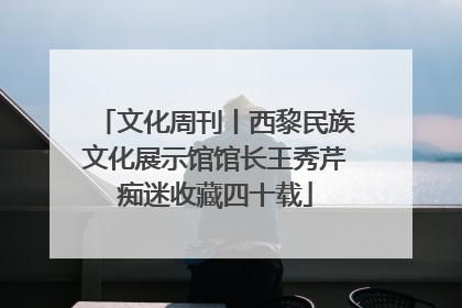 文化周刊丨西黎民族文化展示馆馆长王秀芹痴迷收藏四十载