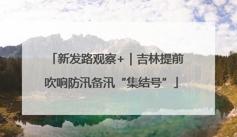 新发路观察+｜吉林提前吹响防汛备汛“集结号”