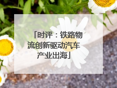 时评：铁路物流创新驱动汽车产业出海