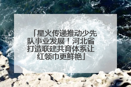 星火传递推动少先队事业发展！河北省打造联建共育体系让红领巾更鲜艳