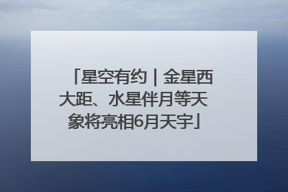 星空有约｜金星西大距、水星伴月等天象将亮相6月天宇