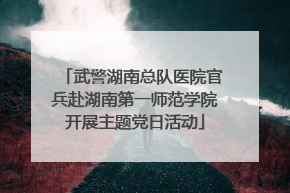 武警湖南总队医院官兵赴湖南第一师范学院开展主题党日活动