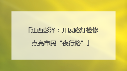 江西彭泽：开展路灯检修 点亮市民“夜行路”